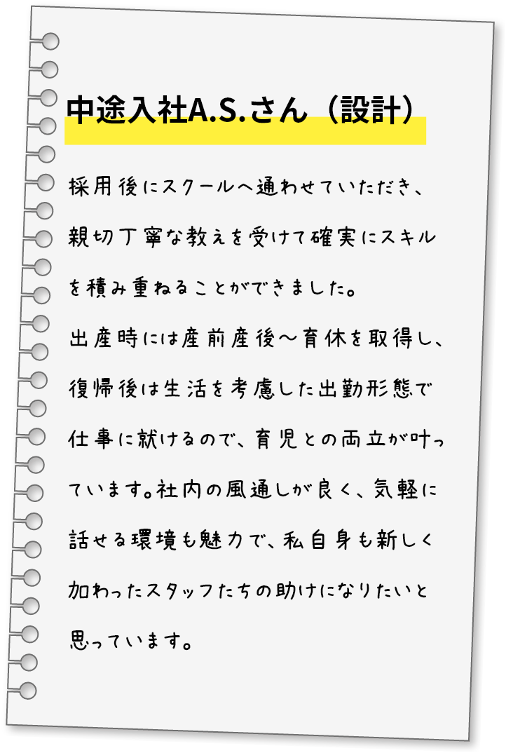 中途入社A.S.さん（設計）採用後にスクールへ通わせていただき、親切丁寧な教えを受けて確実にスキルを積み重ねることができました。出産時には産前産後～育休を取得し、復帰後は生活を考慮した出勤形態で仕事に就けるので、育児との両立が叶っています。社内の風通しが良く、気軽に話せる環境も魅力で、私自身も新しく加わったスタッフたちの助けになりたいと思っています。