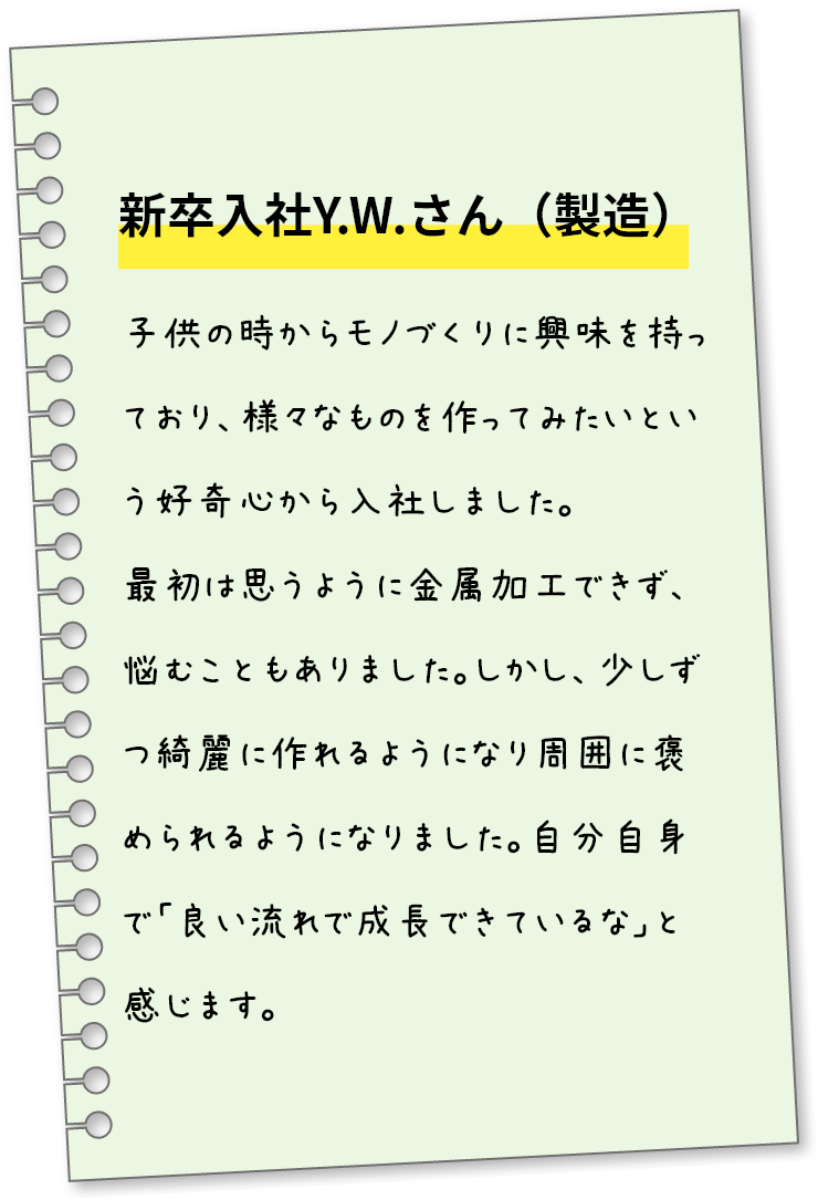新卒入社Y.W.さん（製造）子供の時からモノづくりに興味を持っており、様々なものを作ってみたいという好奇心から入社しました。最初は思うように金属加工できず、悩むこともありました。しかし、少しずつ綺麗に作れるようになり周囲に褒められるようになりました。自分自身で「良い流れで成長できているな」と感じます。