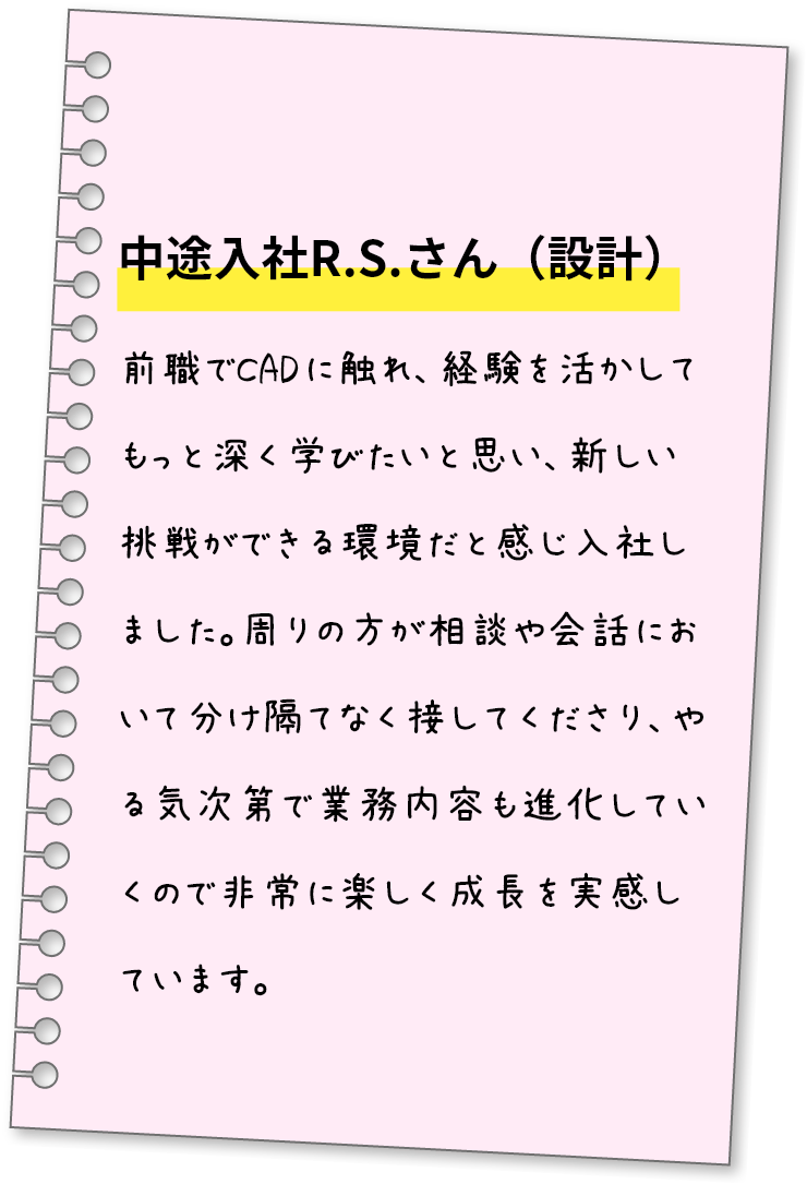 中途入社R.S.さん（設計）前職でCADに触れ、経験を活かしてもっと深く学びたいと思い、新しい挑戦ができる環境だと感じ入社しました。周りの方が相談や会話において分け隔てなく接してくださり、やる気次第で業務内容も進化していくので非常に楽しく成長を実感しています。