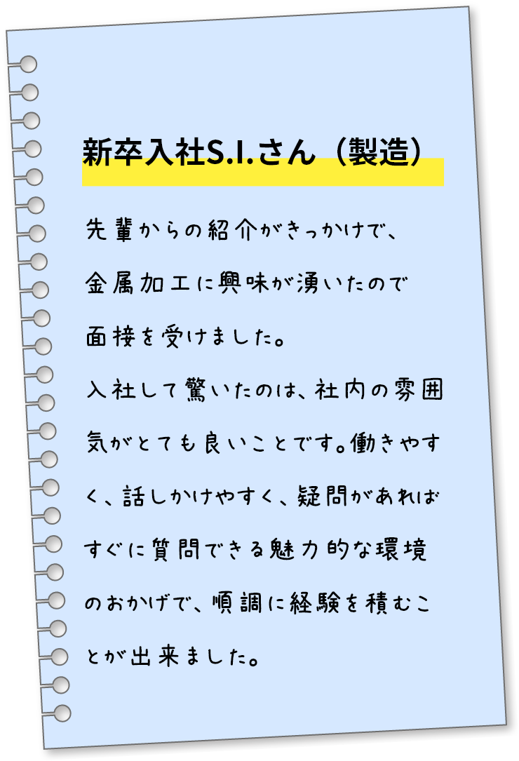 新卒入社S.I.さん（製造）先輩からの紹介がきっかけで、金属加工に興味が湧いたので面接を受けました。入社して驚いたのは、社内の雰囲気がとても良いことです。働きやすく、話しかけやすく、疑問があればすぐに質問できる魅力的な環境のおかげで、順調に経験を積むことが出来ました。