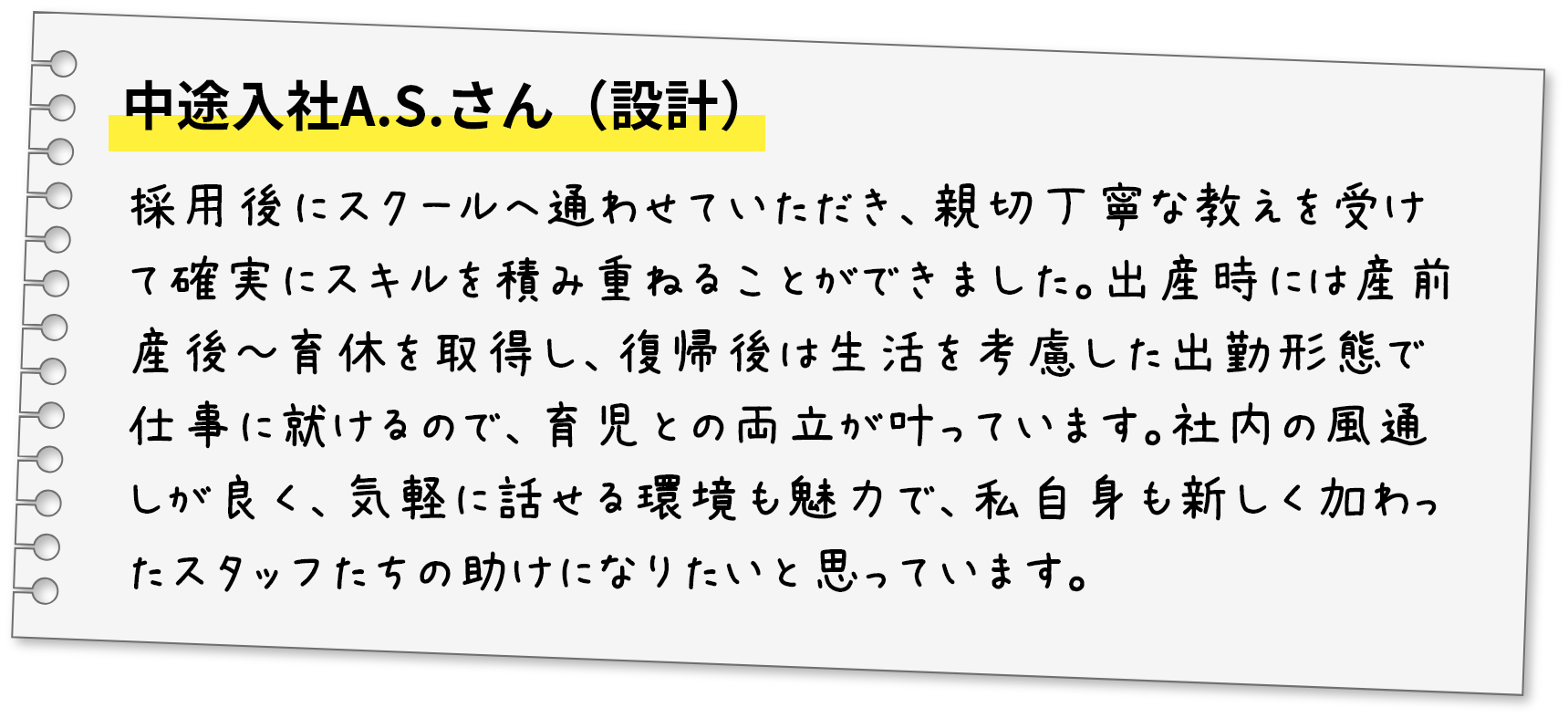 中途入社A.S.さん（設計）採用後にスクールへ通わせていただき、親切丁寧な教えを受けて確実にスキルを積み重ねることができました。出産時には産前産後～育休を取得し、復帰後は生活を考慮した出勤形態で仕事に就けるので、育児との両立が叶っています。社内の風通しが良く、気軽に話せる環境も魅力で、私自身も新しく加わったスタッフたちの助けになりたいと思っています。