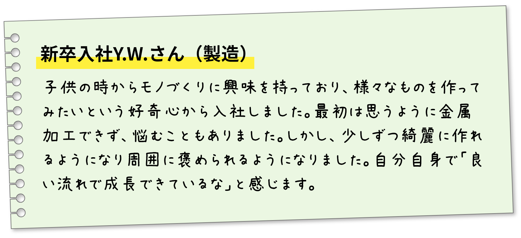 新卒入社Y.W.さん（製造）子供の時からモノづくりに興味を持っており、様々なものを作ってみたいという好奇心から入社しました。最初は思うように金属加工できず、悩むこともありました。しかし、少しずつ綺麗に作れるようになり周囲に褒められるようになりました。自分自身で「良い流れで成長できているな」と感じます。