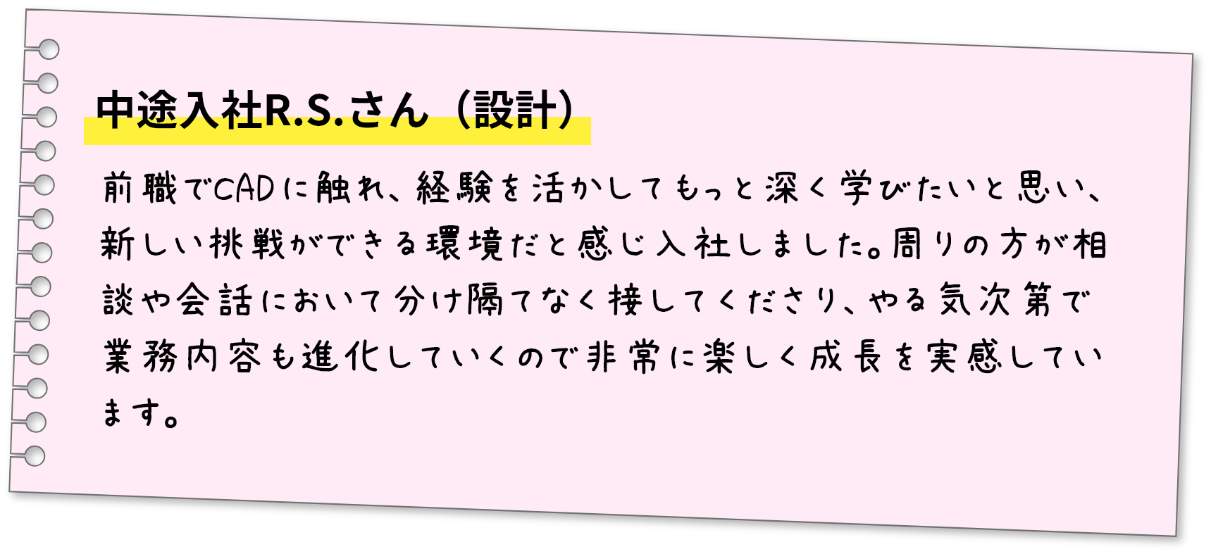 中途入社R.S.さん（設計）前職でCADに触れ、経験を活かしてもっと深く学びたいと思い、新しい挑戦ができる環境だと感じ入社しました。周りの方が相談や会話において分け隔てなく接してくださり、やる気次第で業務内容も進化していくので非常に楽しく成長を実感しています。