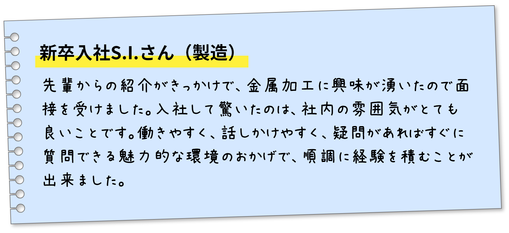 新卒入社S.I.さん（製造）先輩からの紹介がきっかけで、金属加工に興味が湧いたので面接を受けました。入社して驚いたのは、社内の雰囲気がとても良いことです。働きやすく、話しかけやすく、疑問があればすぐに質問できる魅力的な環境のおかげで、順調に経験を積むことが出来ました。
